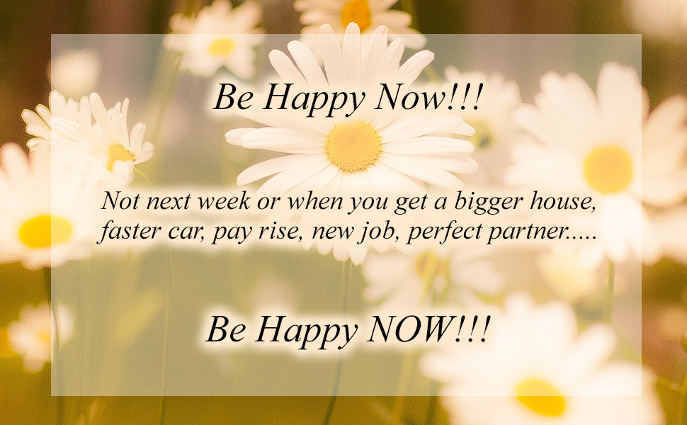 Be happy now - not next week or when you get a pay rise, a bigger house, faster car. Be happy now!!!